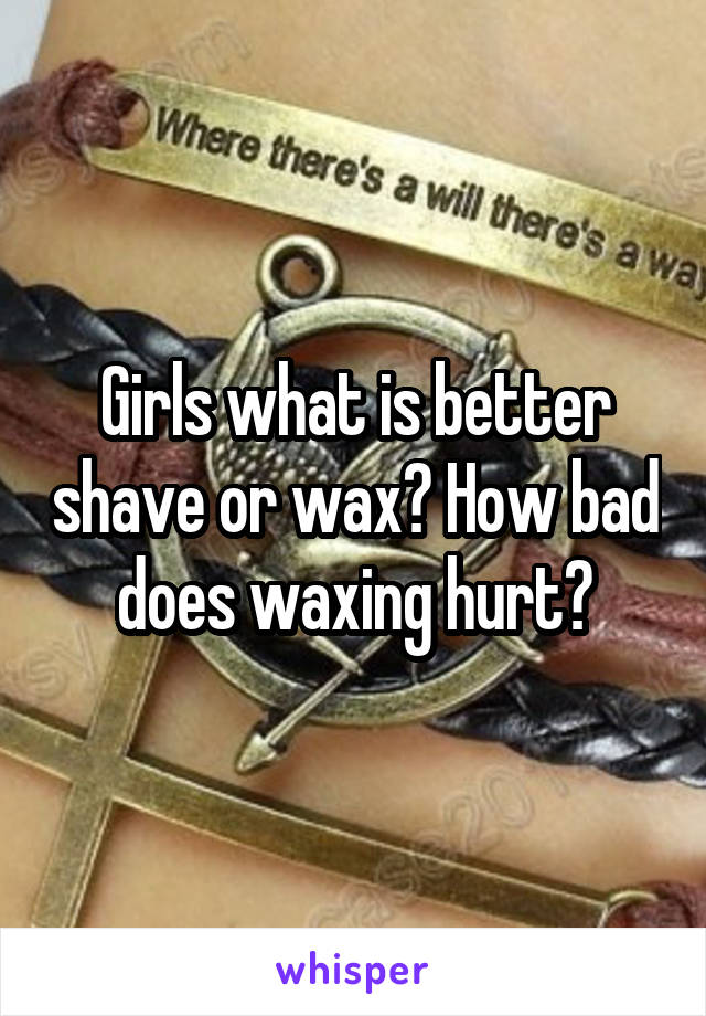 Girls what is better shave or wax? How bad does waxing hurt?