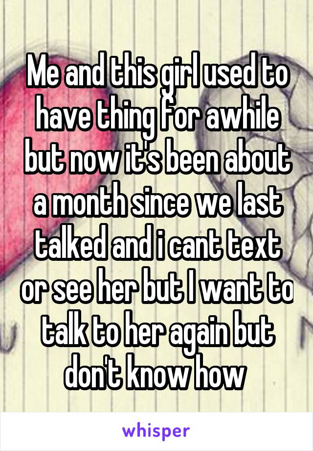 Me and this girl used to have thing for awhile but now it's been about a month since we last talked and i cant text or see her but I want to talk to her again but don't know how 