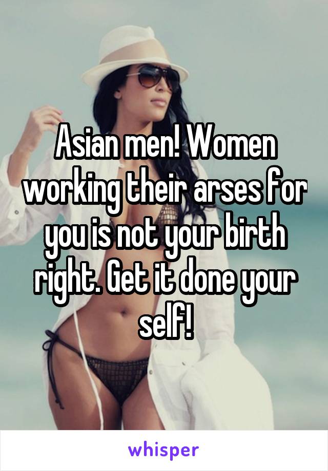 Asian men! Women working their arses for you is not your birth right. Get it done your self!