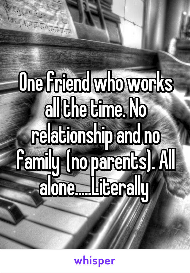 One friend who works all the time. No relationship and no family  (no parents). All alone.....Literally 