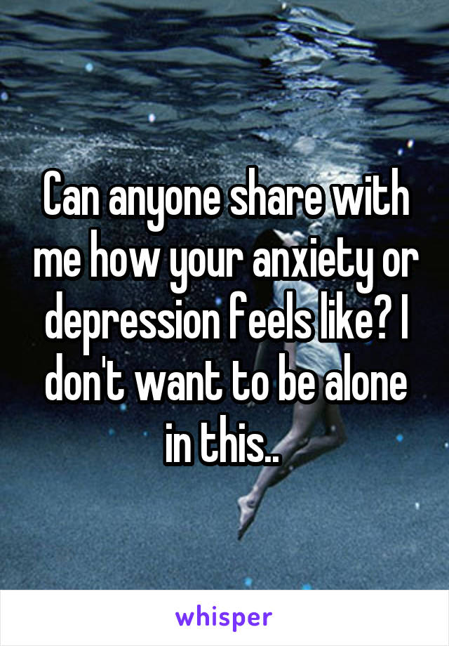 Can anyone share with me how your anxiety or depression feels like? I don't want to be alone in this.. 