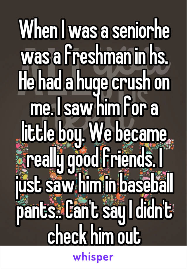 When I was a seniorhe was a freshman in hs. He had a huge crush on me. I saw him for a little boy. We became really good friends. I just saw him in baseball pants.. Can't say I didn't check him out