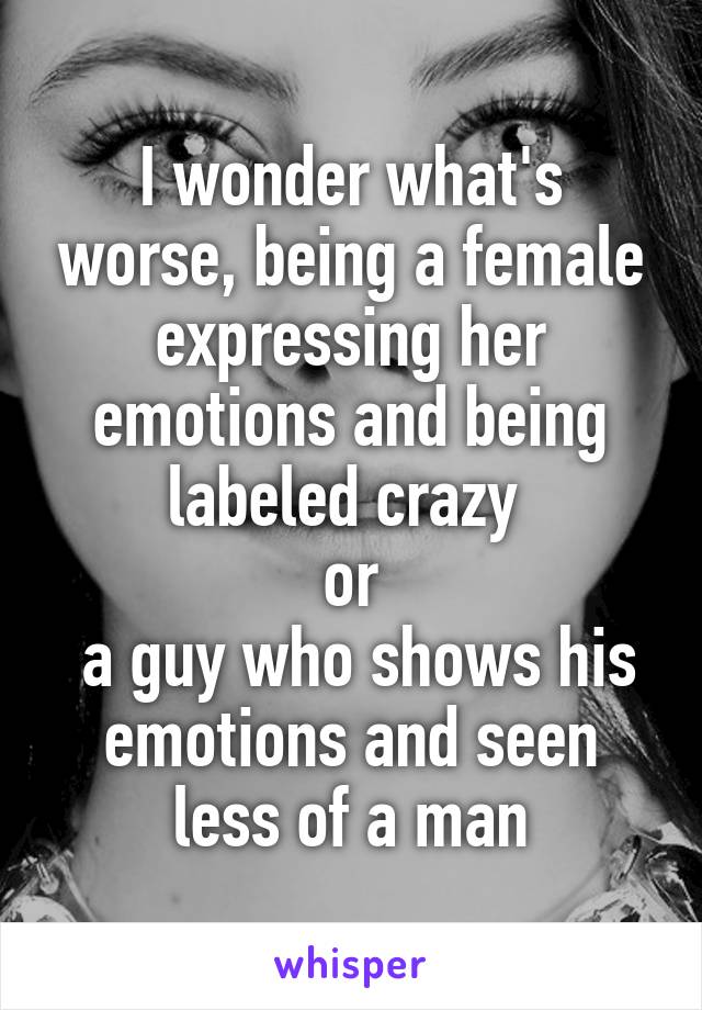 I wonder what's worse, being a female expressing her emotions and being labeled crazy 
or
 a guy who shows his emotions and seen less of a man