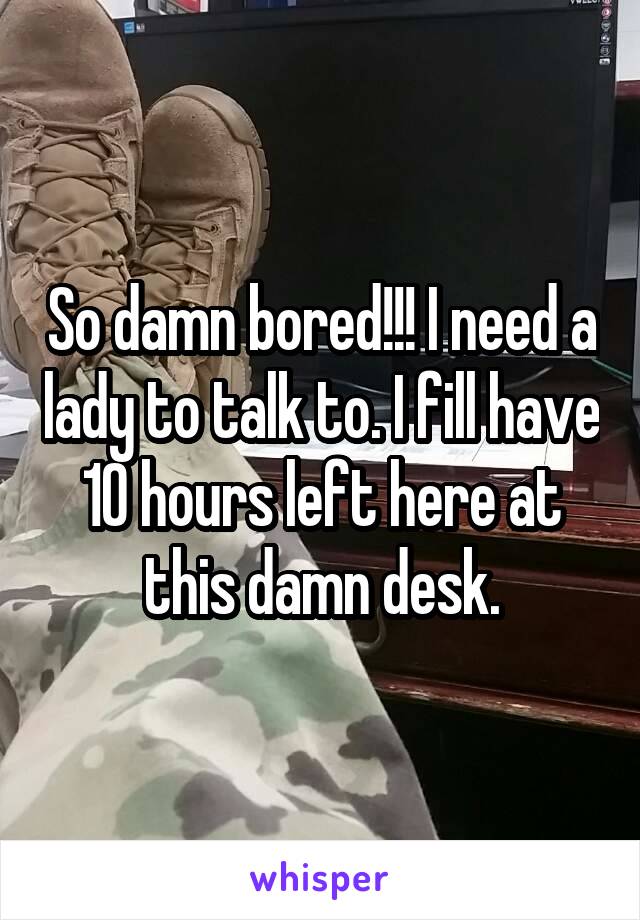 So damn bored!!! I need a lady to talk to. I fill have 10 hours left here at this damn desk.