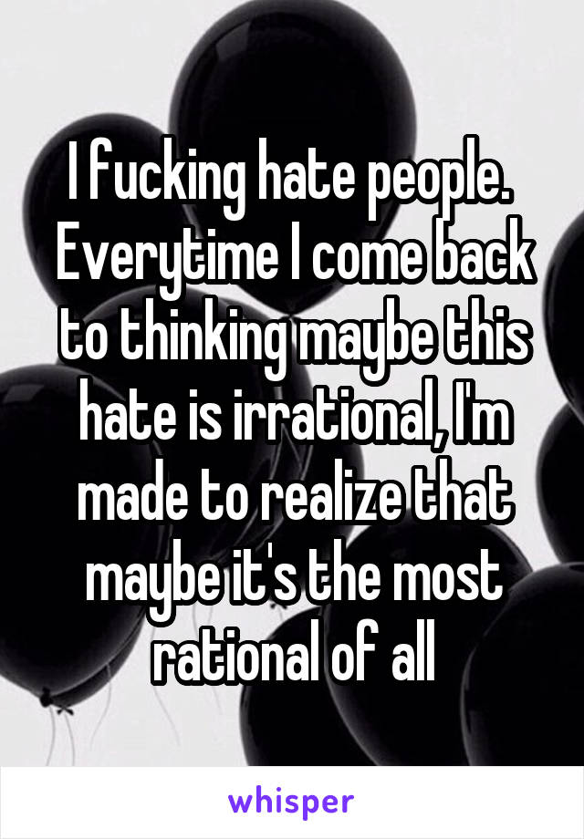 I fucking hate people. 
Everytime I come back to thinking maybe this hate is irrational, I'm made to realize that maybe it's the most rational of all