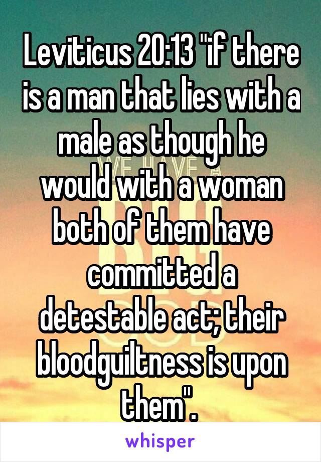 Leviticus 20:13 "if there is a man that lies with a male as though he would with a woman both of them have committed a detestable act; their bloodguiltness is upon them". 