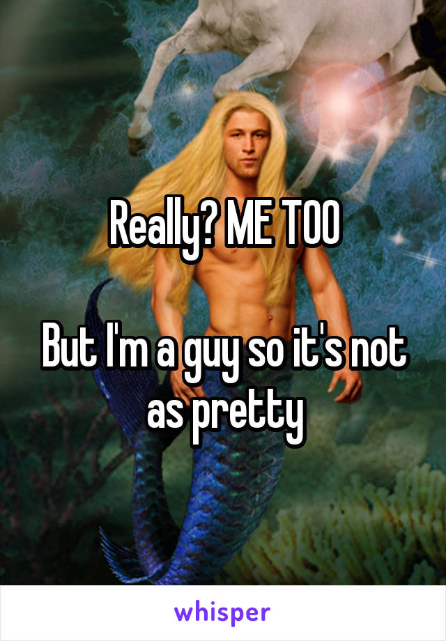 Really? ME TOO

But I'm a guy so it's not as pretty