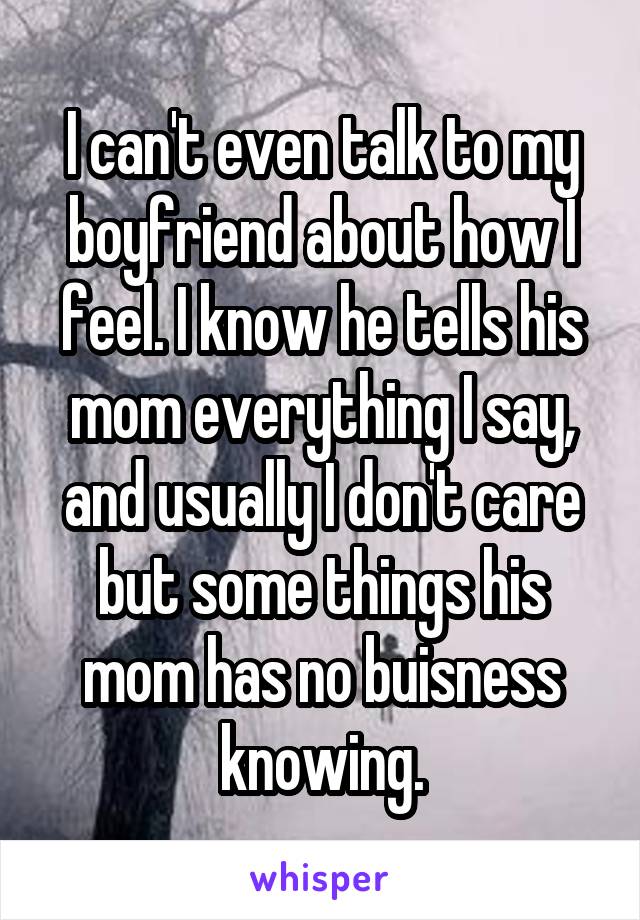 I can't even talk to my boyfriend about how I feel. I know he tells his mom everything I say, and usually I don't care but some things his mom has no buisness knowing.