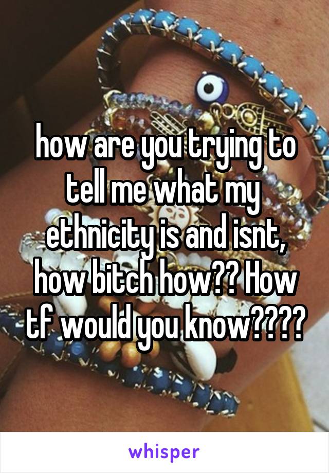 how are you trying to tell me what my  ethnicity is and isnt, how bitch how?? How tf would you know????