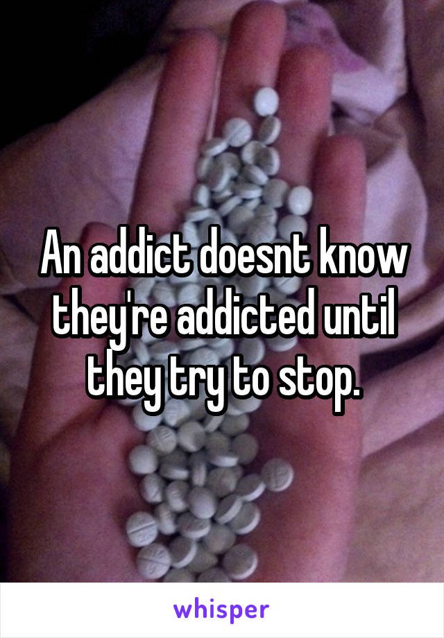 An addict doesnt know they're addicted until they try to stop.