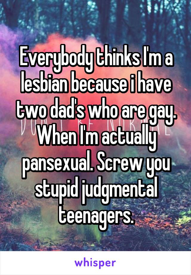 Everybody thinks I'm a lesbian because i have two dad's who are gay. When I'm actually pansexual. Screw you stupid judgmental teenagers.