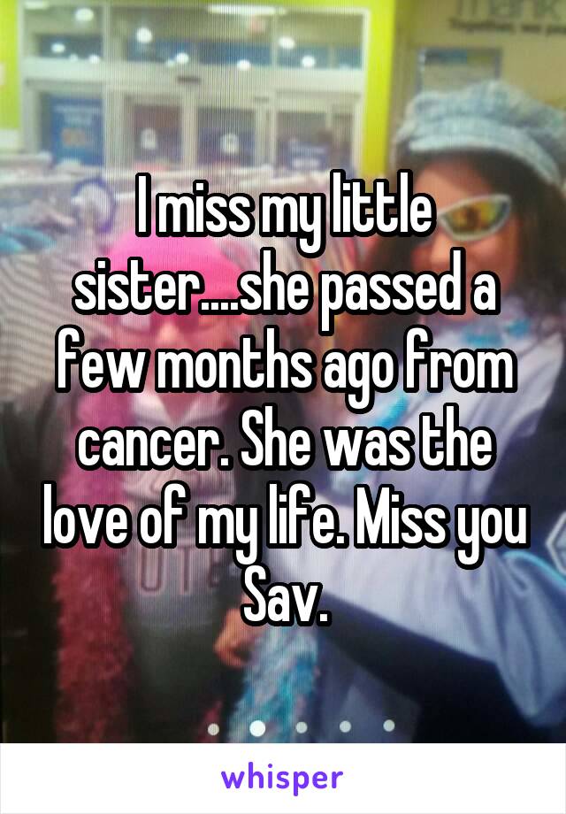 I miss my little sister....she passed a few months ago from cancer. She was the love of my life. Miss you Sav.