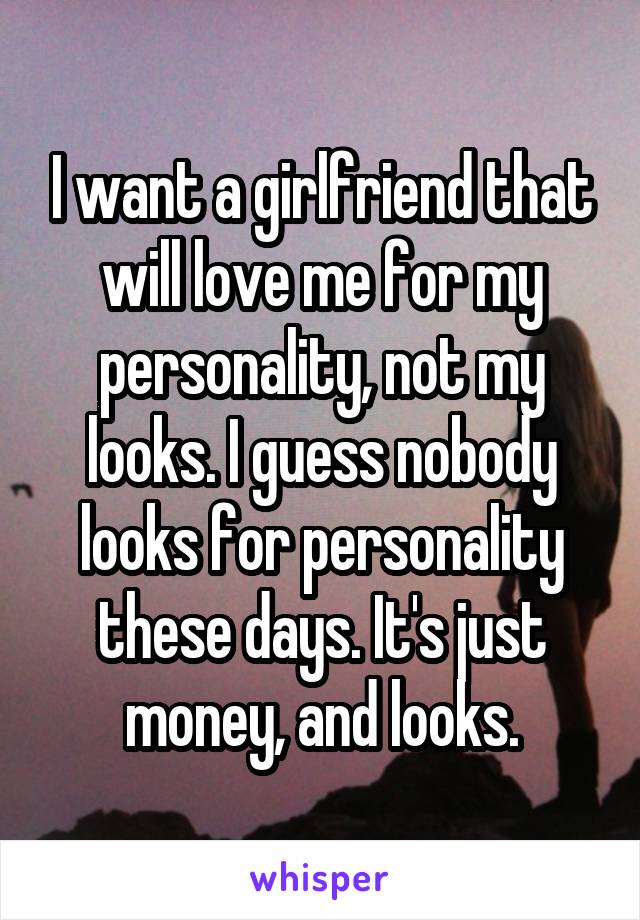 I want a girlfriend that will love me for my personality, not my looks. I guess nobody looks for personality these days. It's just money, and looks.