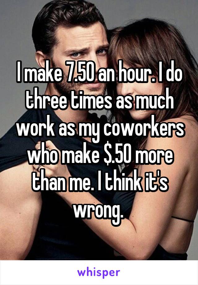 I make 7.50 an hour. I do three times as much work as my coworkers who make $.50 more than me. I think it's wrong. 