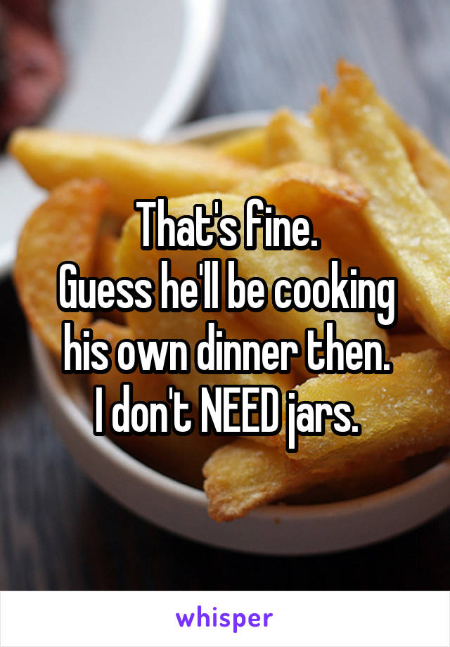 That's fine.
Guess he'll be cooking his own dinner then.
I don't NEED jars.