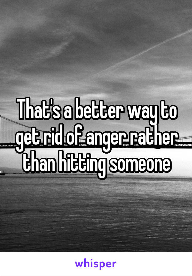 That's a better way to get rid of anger rather than hitting someone