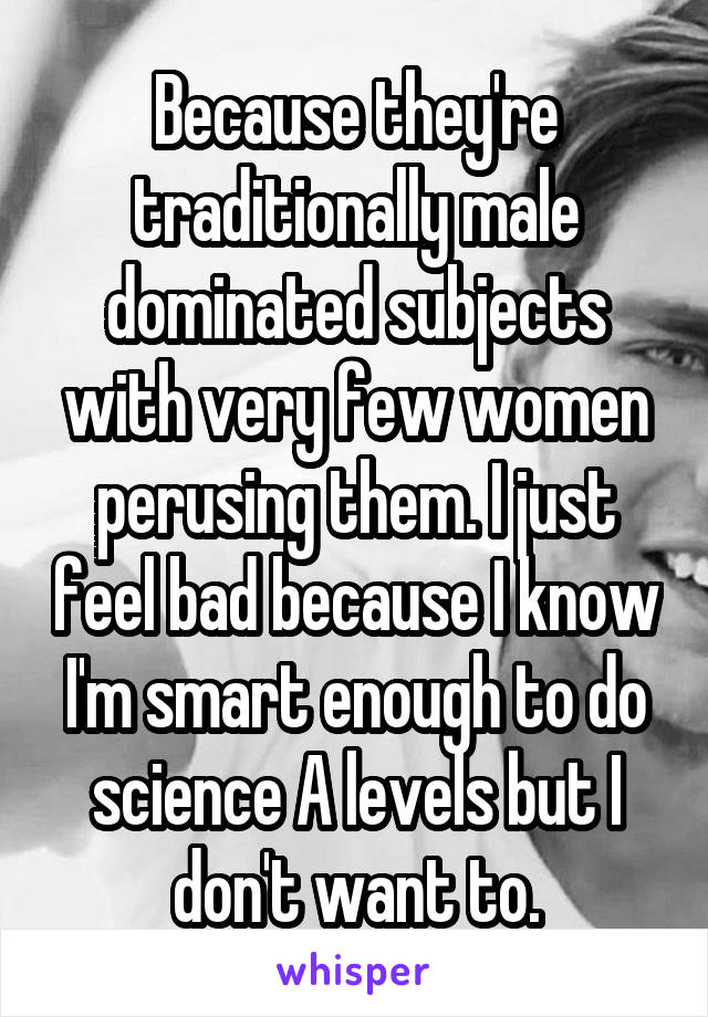 Because they're traditionally male dominated subjects with very few women perusing them. I just feel bad because I know I'm smart enough to do science A levels but I don't want to.