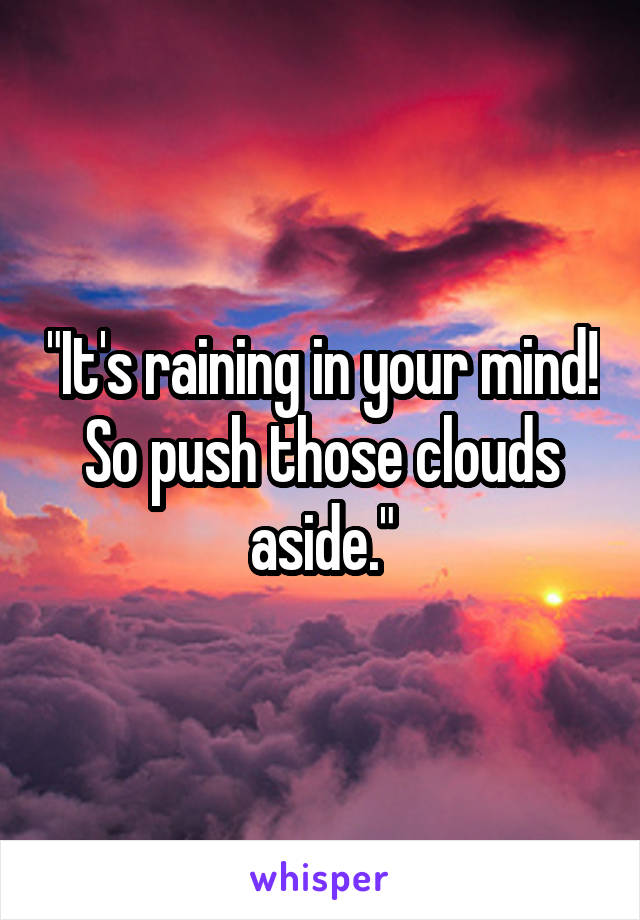 "It's raining in your mind! So push those clouds aside."