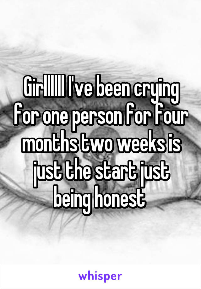 Girllllll I've been crying for one person for four months two weeks is just the start just being honest 