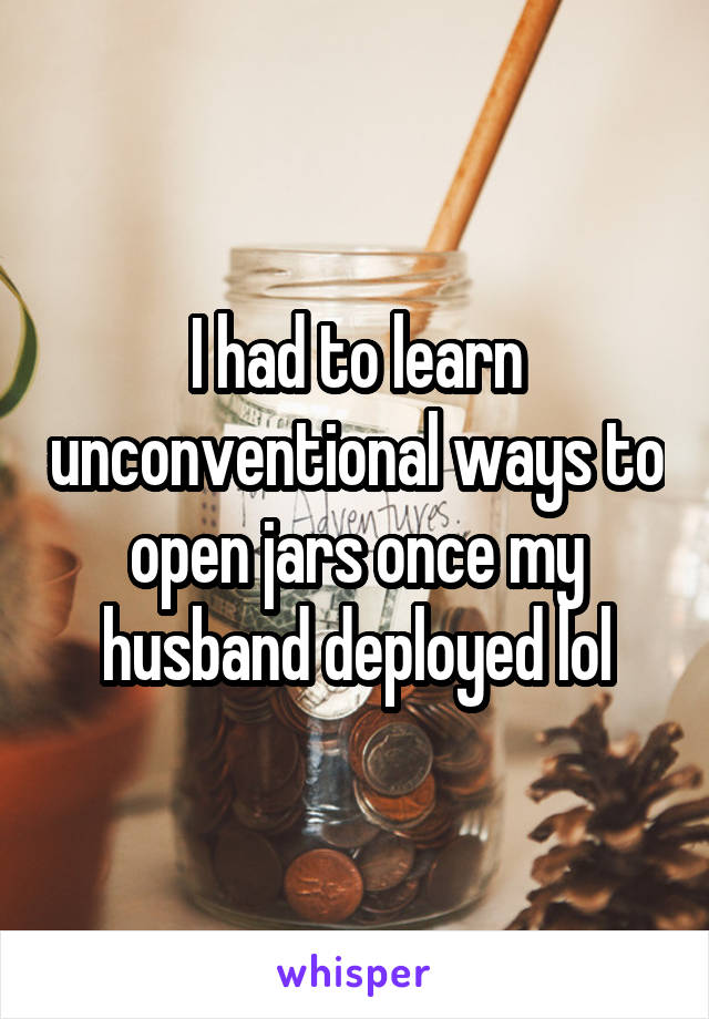 I had to learn unconventional ways to open jars once my husband deployed lol