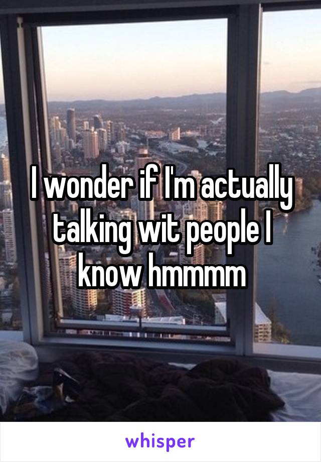 I wonder if I'm actually talking wit people I know hmmmm