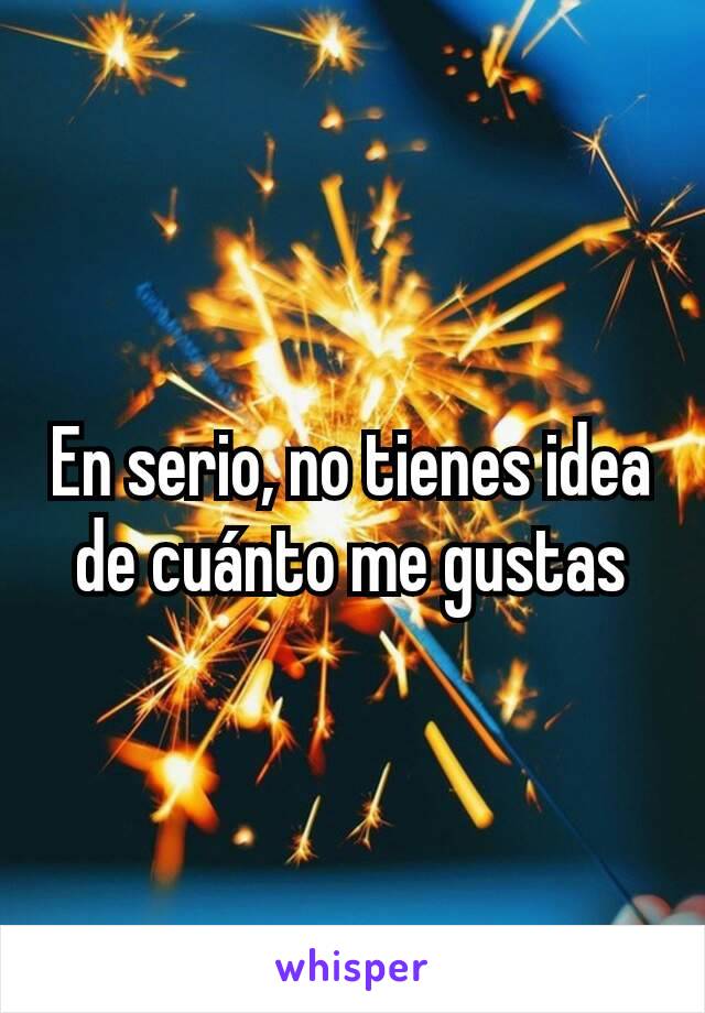 En serio, no tienes idea de cuánto me gustas