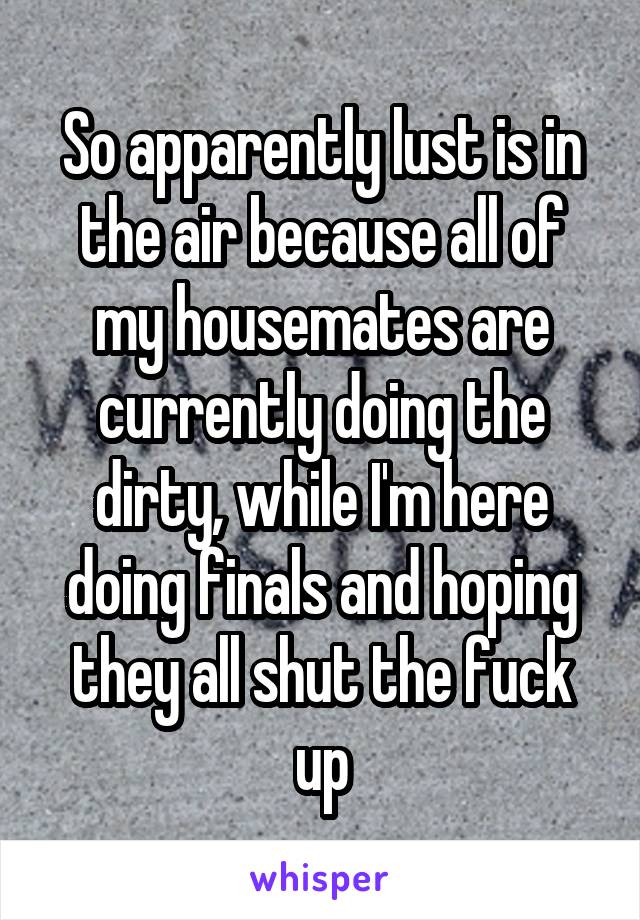 So apparently lust is in the air because all of my housemates are currently doing the dirty, while I'm here doing finals and hoping they all shut the fuck up