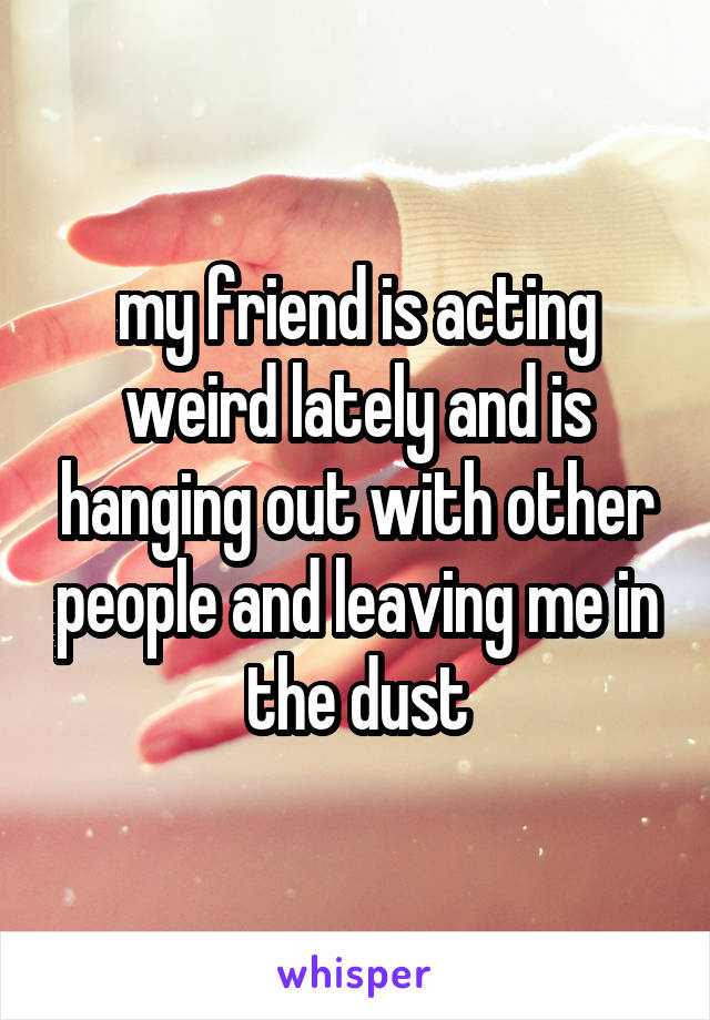 my friend is acting weird lately and is hanging out with other people and leaving me in the dust