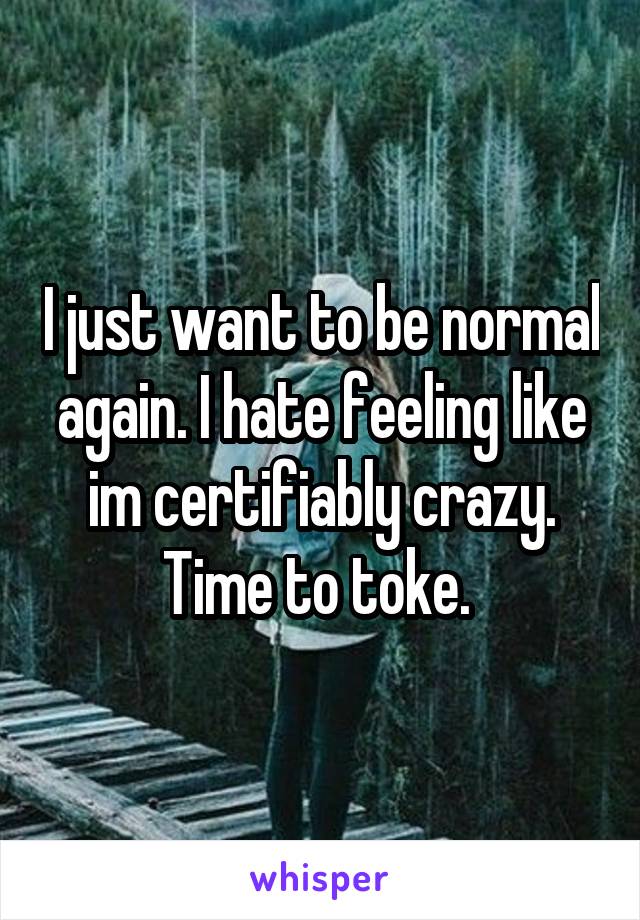 I just want to be normal again. I hate feeling like im certifiably crazy. Time to toke. 