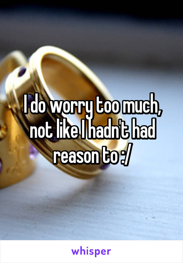 I do worry too much, not like I hadn't had reason to :/