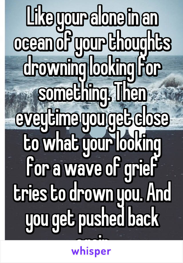 Like your alone in an ocean of your thoughts drowning looking for something. Then eveytime you get close to what your looking for a wave of grief tries to drown you. And you get pushed back again