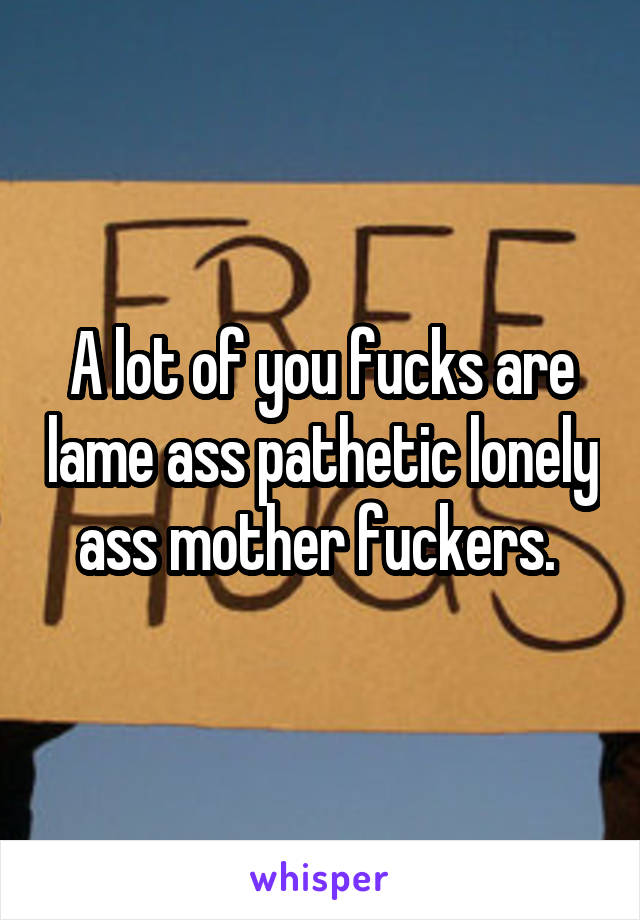 A lot of you fucks are lame ass pathetic lonely ass mother fuckers. 