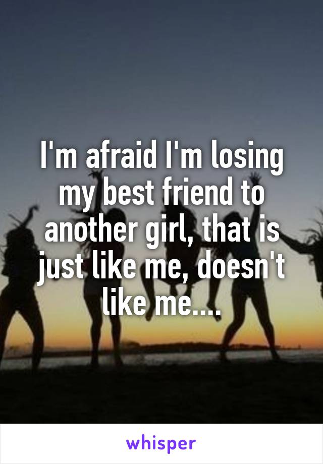 I'm afraid I'm losing my best friend to another girl, that is just like me, doesn't like me....