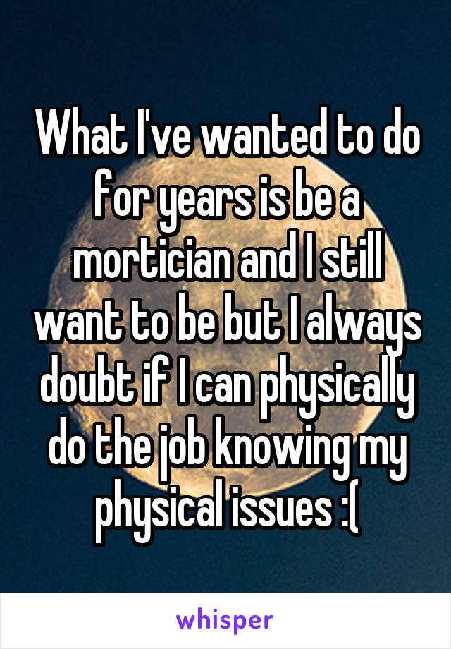 What I've wanted to do for years is be a mortician and I still want to be but I always doubt if I can physically do the job knowing my physical issues :(