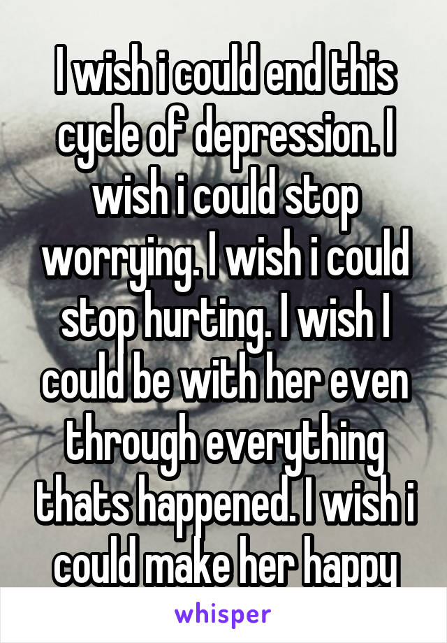 I wish i could end this cycle of depression. I wish i could stop worrying. I wish i could stop hurting. I wish I could be with her even through everything thats happened. I wish i could make her happy