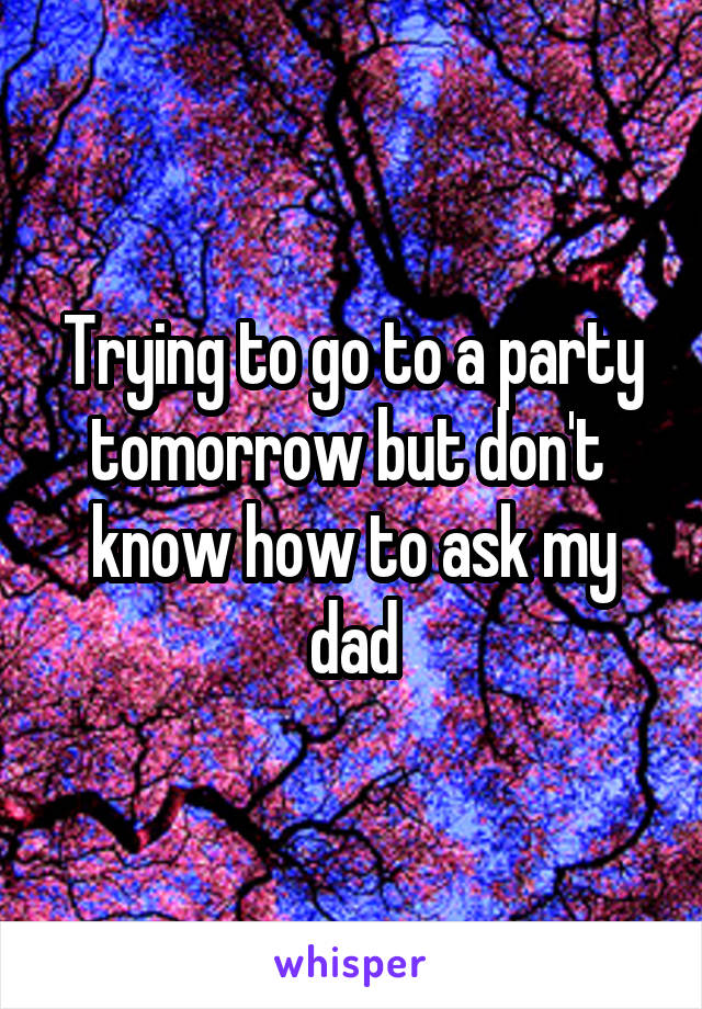 Trying to go to a party tomorrow but don't  know how to ask my dad