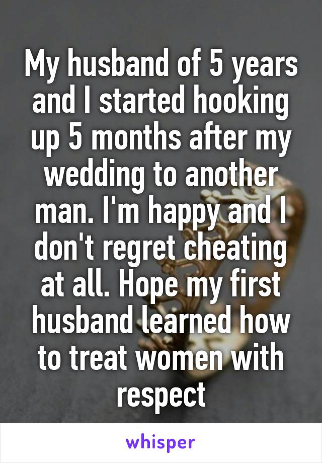 My husband of 5 years and I started hooking up 5 months after my wedding to another man. I'm happy and I don't regret cheating at all. Hope my first husband learned how to treat women with respect