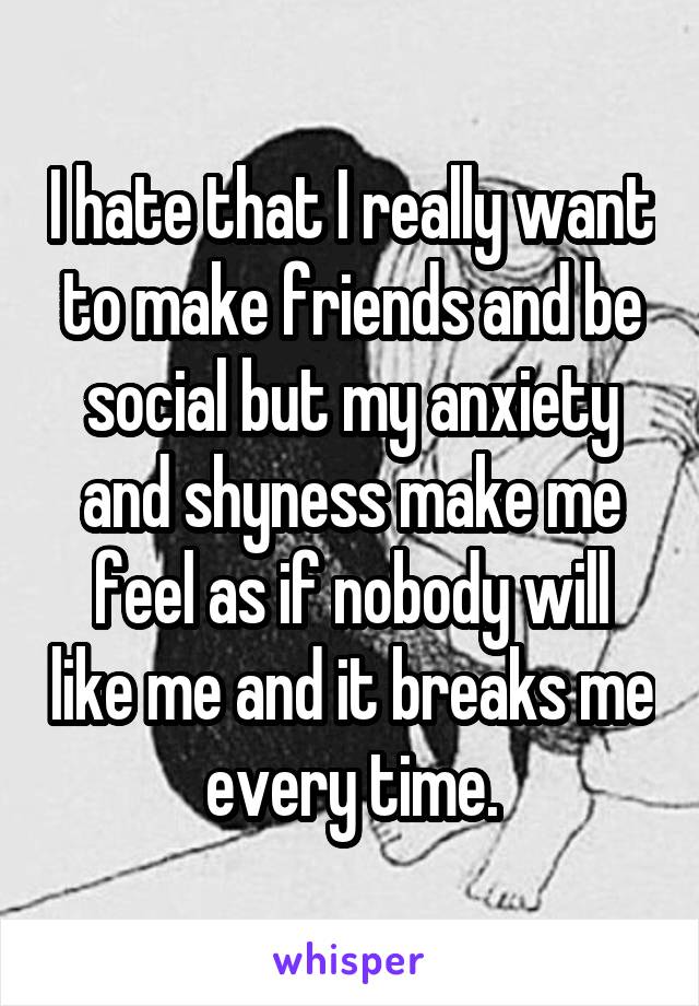 I hate that I really want to make friends and be social but my anxiety and shyness make me feel as if nobody will like me and it breaks me every time.