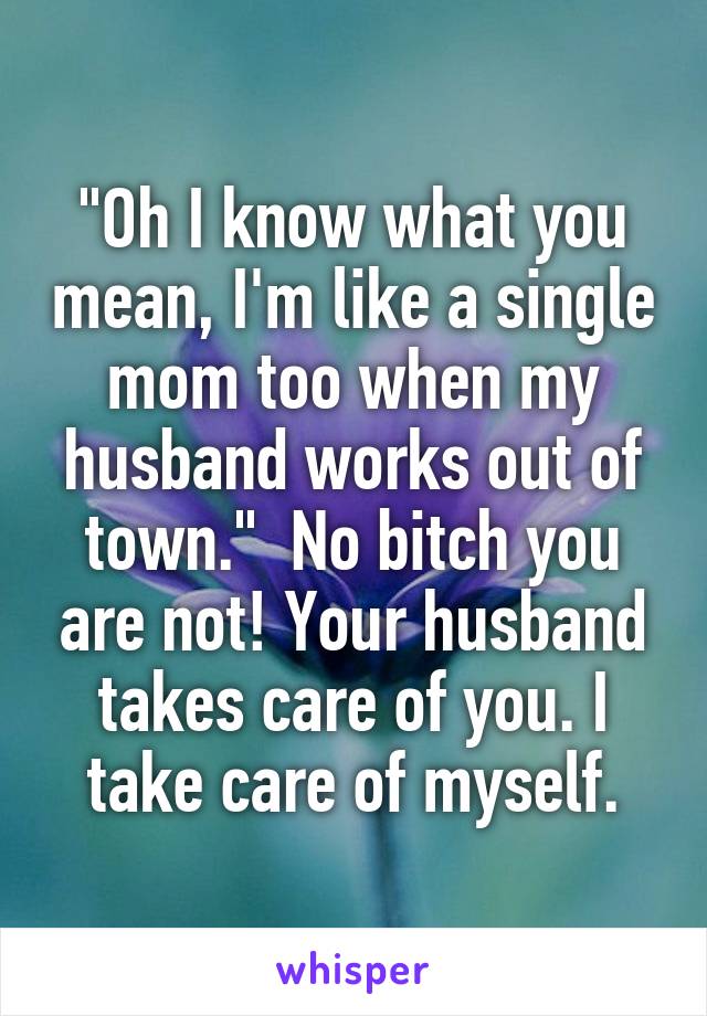 "Oh I know what you mean, I'm like a single mom too when my husband works out of town."  No bitch you are not! Your husband takes care of you. I take care of myself.