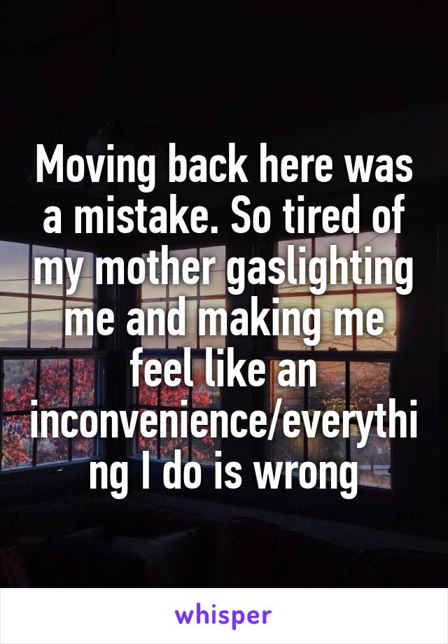 Moving back here was a mistake. So tired of my mother gaslighting me and making me feel like an inconvenience/everything I do is wrong