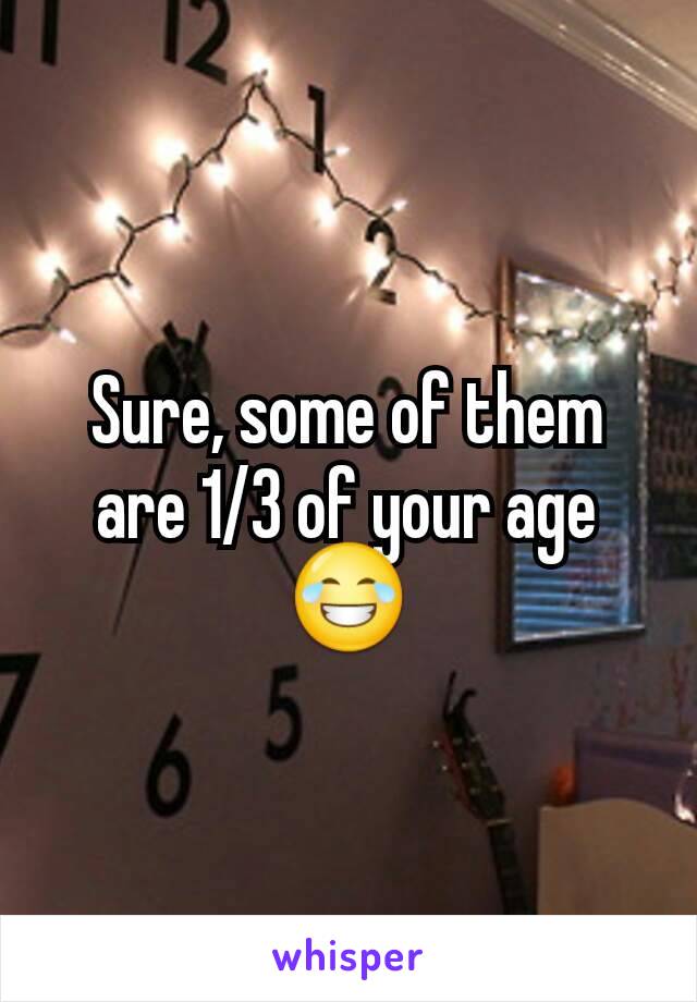 Sure, some of them are 1/3 of your age 😂