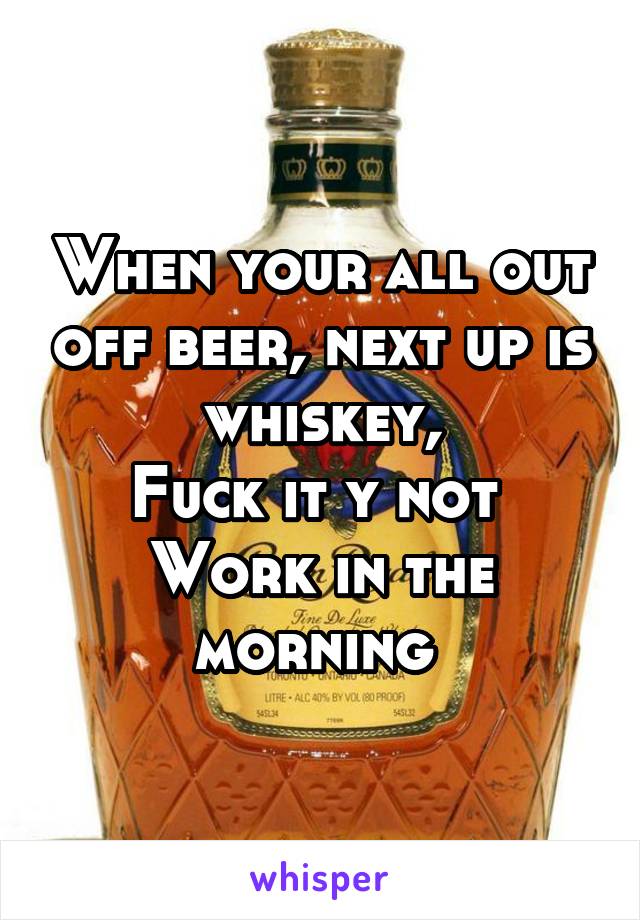 When your all out off beer, next up is whiskey,
Fuck it y not 
Work in the morning 