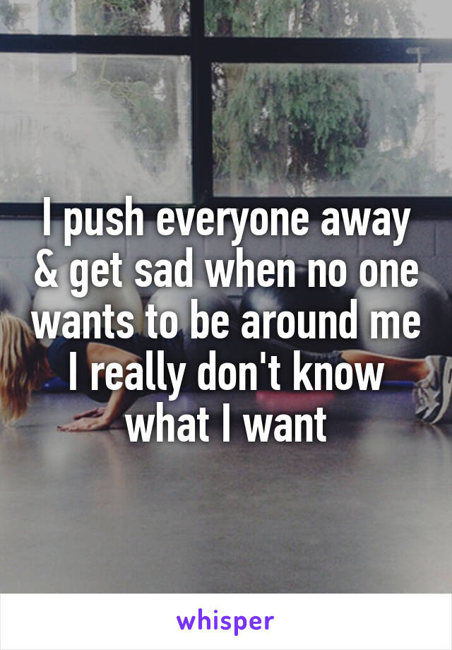 I push everyone away & get sad when no one wants to be around me
I really don't know what I want