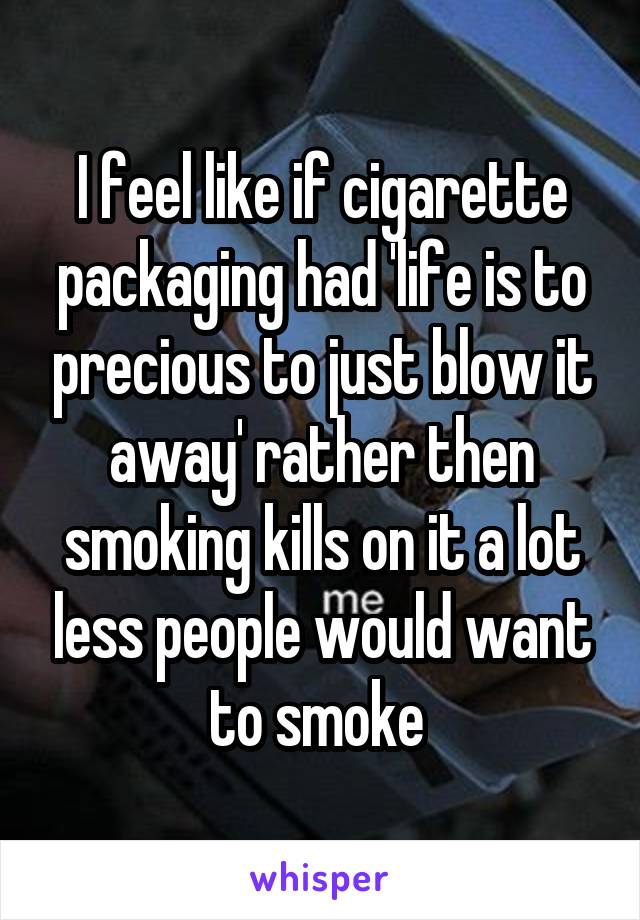 I feel like if cigarette packaging had 'life is to precious to just blow it away' rather then smoking kills on it a lot less people would want to smoke 