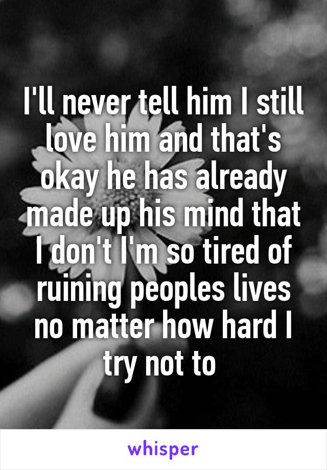 I'll never tell him I still love him and that's okay he has already made up his mind that I don't I'm so tired of ruining peoples lives no matter how hard I try not to 