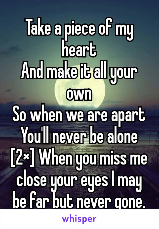 Take a piece of my heart
And make it all your own
So when we are apart
You'll never be alone [2×] When you miss me close your eyes I may be far but never gone.