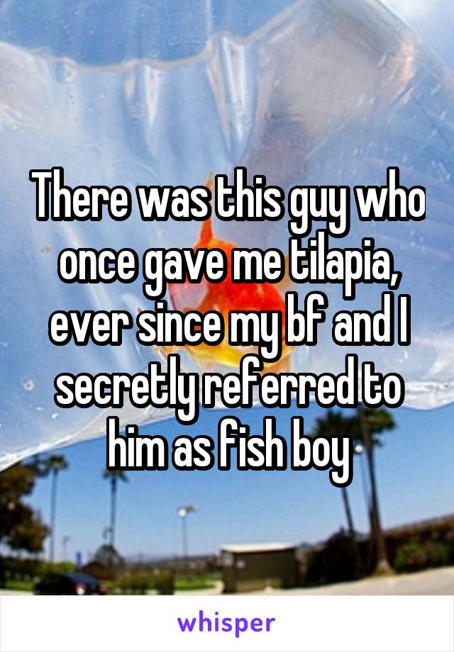 There was this guy who once gave me tilapia, ever since my bf and I secretly referred to him as fish boy