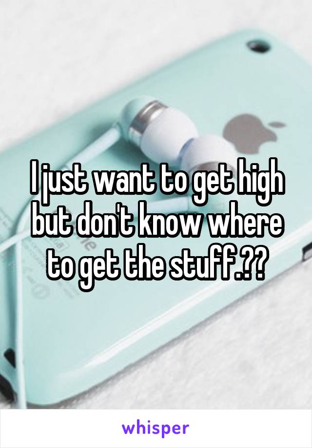 I just want to get high but don't know where to get the stuff.😁😅