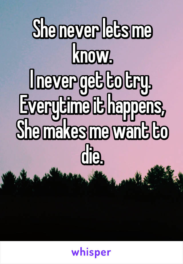 She never lets me know.
I never get to try. 
Everytime it happens,
She makes me want to die.


