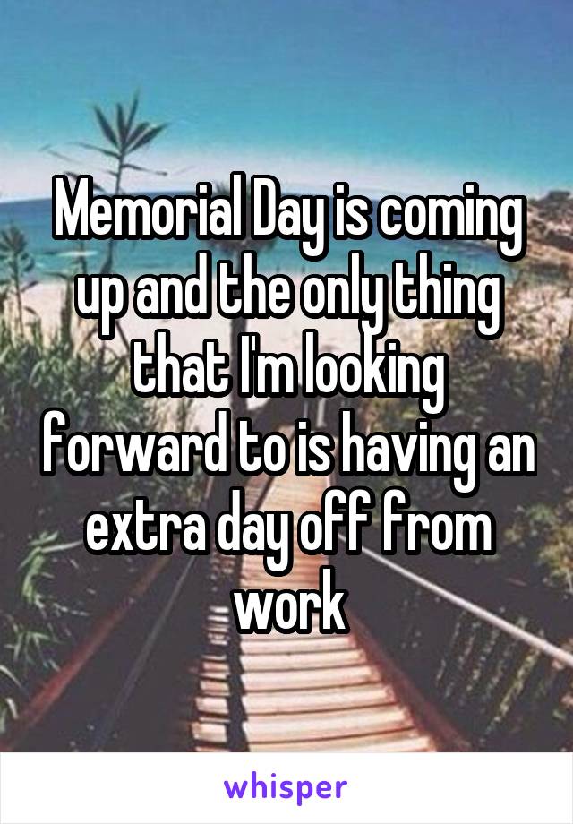 Memorial Day is coming up and the only thing that I'm looking forward to is having an extra day off from work